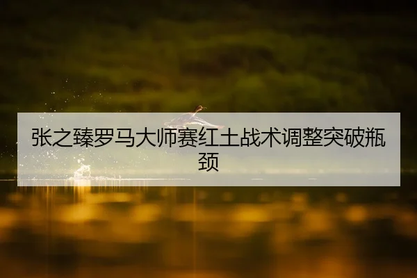 张之臻罗马大师赛红土战术调整突破瓶颈